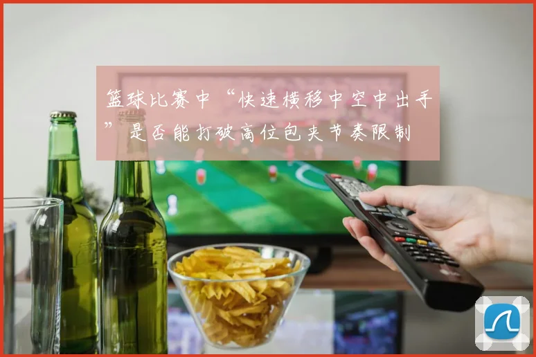 篮球比赛中“快速横移中空中出手”是否能打破高位包夹节奏限制